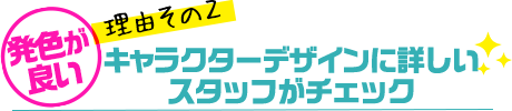 発色が良い理由その2・キャラクターデザインに詳しいスタッフがチェック