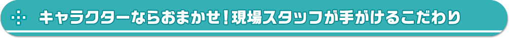 キャラクターならおまかせ！現場スタッフが手がけるこだわり